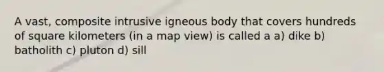 A vast, composite intrusive igneous body that covers hundreds of square kilometers (in a map view) is called a a) dike b) batholith c) pluton d) sill