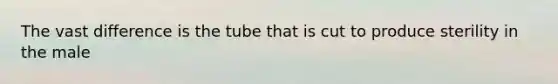 The vast difference is the tube that is cut to produce sterility in the male