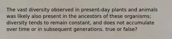 The vast diversity observed in present-day plants and animals was likely also present in the ancestors of these organisms; diversity tends to remain constant, and does not accumulate over time or in subsequent generations. true or false?