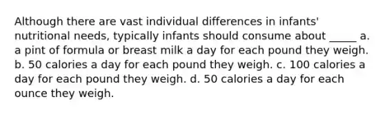 Although there are vast individual differences in infants' nutritional needs, typically infants should consume about _____ a. a pint of formula or breast milk a day for each pound they weigh. b. 50 calories a day for each pound they weigh. c. 100 calories a day for each pound they weigh. d. 50 calories a day for each ounce they weigh.