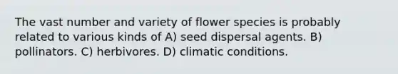 The vast number and variety of flower species is probably related to various kinds of A) seed dispersal agents. B) pollinators. C) herbivores. D) climatic conditions.