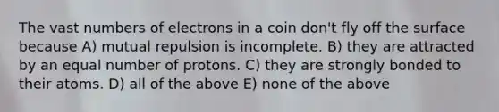 The vast numbers of electrons in a coin don't fly off the surface because A) mutual repulsion is incomplete. B) they are attracted by an equal number of protons. C) they are strongly bonded to their atoms. D) all of the above E) none of the above