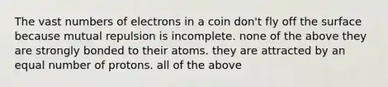 The vast numbers of electrons in a coin don't fly off the surface because mutual repulsion is incomplete. none of the above they are strongly bonded to their atoms. they are attracted by an equal number of protons. all of the above