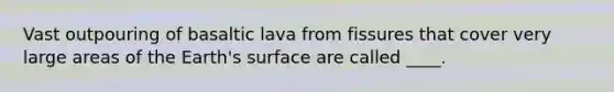 Vast outpouring of basaltic lava from fissures that cover very large areas of the Earth's surface are called ____.