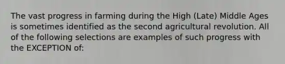 The vast progress in farming during the High (Late) Middle Ages is sometimes identified as the second agricultural revolution. All of the following selections are examples of such progress with the EXCEPTION of: