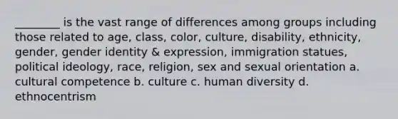 ________ is the vast range of differences among groups including those related to age, class, color, culture, disability, ethnicity, gender, gender identity & expression, immigration statues, political ideology, race, religion, sex and sexual orientation a. cultural competence b. culture c. human diversity d. ethnocentrism