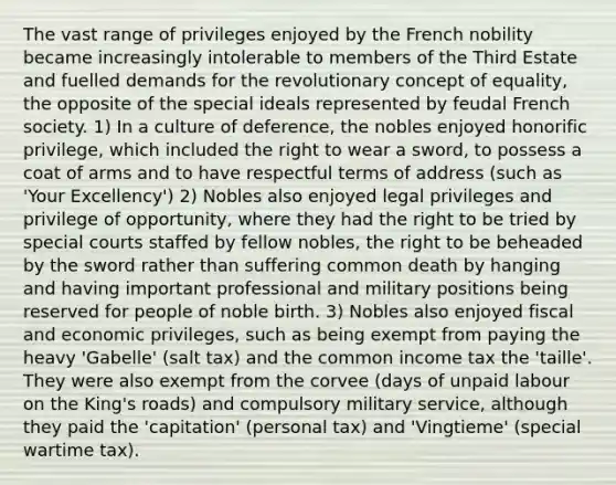 The vast range of privileges enjoyed by the French nobility became increasingly intolerable to members of the Third Estate and fuelled demands for the revolutionary concept of equality, the opposite of the special ideals represented by feudal French society. 1) In a culture of deference, the nobles enjoyed honorific privilege, which included the right to wear a sword, to possess a coat of arms and to have respectful terms of address (such as 'Your Excellency') 2) Nobles also enjoyed legal privileges and privilege of opportunity, where they had the right to be tried by special courts staffed by fellow nobles, the right to be beheaded by the sword rather than suffering common death by hanging and having important professional and military positions being reserved for people of noble birth. 3) Nobles also enjoyed fiscal and economic privileges, such as being exempt from paying the heavy 'Gabelle' (salt tax) and the common income tax the 'taille'. They were also exempt from the corvee (days of unpaid labour on the King's roads) and compulsory military service, although they paid the 'capitation' (personal tax) and 'Vingtieme' (special wartime tax).