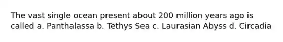 The vast single ocean present about 200 million years ago is called a. Panthalassa b. Tethys Sea c. Laurasian Abyss d. Circadia