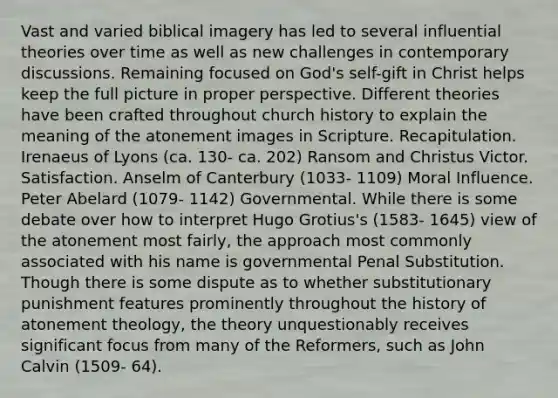 Vast and varied biblical imagery has led to several influential theories over time as well as new challenges in contemporary discussions. Remaining focused on God's self-gift in Christ helps keep the full picture in proper perspective. Different theories have been crafted throughout church history to explain the meaning of the atonement images in Scripture. Recapitulation. Irenaeus of Lyons (ca. 130- ca. 202) Ransom and Christus Victor. Satisfaction. Anselm of Canterbury (1033- 1109) Moral Influence. Peter Abelard (1079- 1142) Governmental. While there is some debate over how to interpret Hugo Grotius's (1583- 1645) view of the atonement most fairly, the approach most commonly associated with his name is governmental Penal Substitution. Though there is some dispute as to whether substitutionary punishment features prominently throughout the history of atonement theology, the theory unquestionably receives significant focus from many of the Reformers, such as John Calvin (1509- 64).