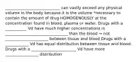 ____________________________ can vastly exceed any physical volume in the body because it is the volume *necessary to contain the amount of drug HOMOGENOUSLY at the concentration found in blood, plasma or water. Drugs with a ___________ Vd have much higher concentrations in ________________________________ than the blood → not ______________________ between tissue and blood Drugs with a ____________ Vd has equal distribution between tissue and blood. Drugs with a _______________________ Vd have more _________________ distribution