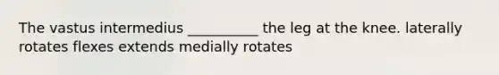 The vastus intermedius __________ the leg at the knee. laterally rotates flexes extends medially rotates