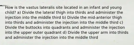 How is the vastus lateralis site located in an infant and young child? a) Divide the lateral thigh into thirds and administer the injection into the middle third b) Divide the mid-anterior thigh into thirds and administer the injection into the middle third c) Divide the buttocks into quadrants and administer the injection into the upper outer quadrant d) Divide the upper arm into thirds and administer the injection into the middle third
