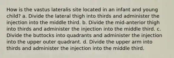 How is the vastus lateralis site located in an infant and young child? a. Divide the lateral thigh into thirds and administer the injection into the middle third. b. Divide the mid-anterior thigh into thirds and administer the injection into the middle third. c. Divide the buttocks into quadrants and administer the injection into the upper outer quadrant. d. Divide the upper arm into thirds and administer the injection into the middle third.