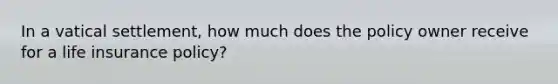 In a vatical settlement, how much does the policy owner receive for a life insurance policy?