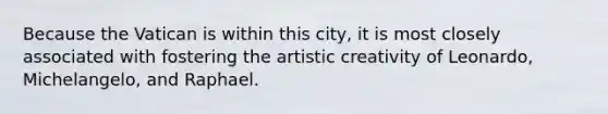 Because the Vatican is within this city, it is most closely associated with fostering the artistic creativity of Leonardo, Michelangelo, and Raphael.