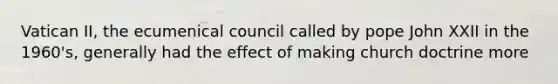 Vatican II, the ecumenical council called by pope John XXII in the 1960's, generally had the effect of making church doctrine more