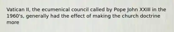 Vatican II, the ecumenical council called by Pope John XXIII in the 1960's, generally had the effect of making the church doctrine more