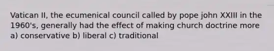 Vatican II, the ecumenical council called by pope john XXIII in the 1960's, generally had the effect of making church doctrine more a) conservative b) liberal c) traditional