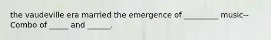 the vaudeville era married the emergence of _________ music--Combo of _____ and ______.