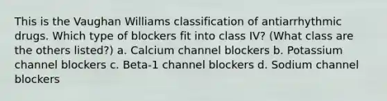 This is the Vaughan Williams classification of antiarrhythmic drugs. Which type of blockers fit into class IV? (What class are the others listed?) a. Calcium channel blockers b. Potassium channel blockers c. Beta-1 channel blockers d. Sodium channel blockers