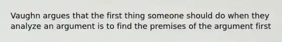 Vaughn argues that the first thing someone should do when they analyze an argument is to find the premises of the argument first