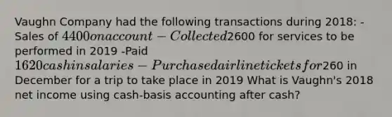 Vaughn Company had the following transactions during 2018: -Sales of 4400 on account -Collected2600 for services to be performed in 2019 -Paid 1620 cash in salaries -Purchased airline tickets for260 in December for a trip to take place in 2019 What is Vaughn's 2018 net income using cash-basis accounting after cash?