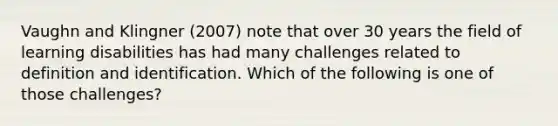 Vaughn and Klingner (2007) note that over 30 years the field of learning disabilities has had many challenges related to definition and identification. Which of the following is one of those challenges?