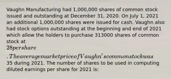 Vaughn Manufacturing had 1,000,000 shares of common stock issued and outstanding at December 31, 2020. On July 1, 2021 an additional 1,000,000 shares were issued for cash. Vaughn also had stock options outstanding at the beginning and end of 2021 which allow the holders to purchase 313000 shares of common stock at 28 per share. The average market price of Vaughn's common stock was35 during 2021. The number of shares to be used in computing diluted earnings per share for 2021 is: