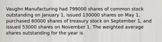 Vaughn Manufacturing had 799000 shares of common stock outstanding on January 1, issued 130000 shares on May 1, purchased 60000 shares of treasury stock on September 1, and issued 53000 shares on November 1. The weighted average shares outstanding for the year is