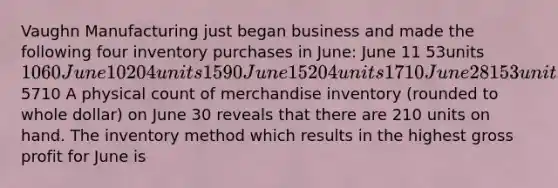 Vaughn Manufacturing just began business and made the following four inventory purchases in June: June 11 53units 1060 June 10 204units 1590 June 15 204 units 1710 June 28 153 units 13505710 A physical count of merchandise inventory (rounded to whole dollar) on June 30 reveals that there are 210 units on hand. The inventory method which results in the highest gross profit for June is