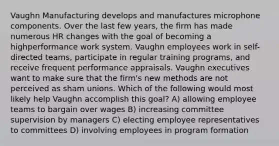 Vaughn Manufacturing develops and manufactures microphone components. Over the last few years, the firm has made numerous HR changes with the goal of becoming a highperformance work system. Vaughn employees work in self-directed teams, participate in regular training programs, and receive frequent performance appraisals. Vaughn executives want to make sure that the firm's new methods are not perceived as sham unions. Which of the following would most likely help Vaughn accomplish this goal? A) allowing employee teams to bargain over wages B) increasing committee supervision by managers C) electing employee representatives to committees D) involving employees in program formation