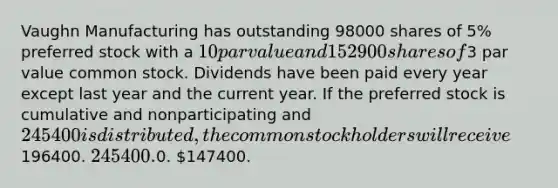 Vaughn Manufacturing has outstanding 98000 shares of 5% preferred stock with a 10 par value and 152900 shares of3 par value common stock. Dividends have been paid every year except last year and the current year. If the preferred stock is cumulative and nonparticipating and 245400 is distributed, the common stockholders will receive196400. 245400.0. 147400.