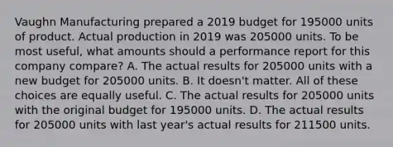 Vaughn Manufacturing prepared a 2019 budget for 195000 units of product. Actual production in 2019 was 205000 units. To be most useful, what amounts should a performance report for this company compare? A. The actual results for 205000 units with a new budget for 205000 units. B. It doesn't matter. All of these choices are equally useful. C. The actual results for 205000 units with the original budget for 195000 units. D. The actual results for 205000 units with last year's actual results for 211500 units.