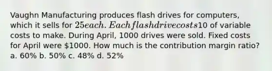 Vaughn Manufacturing produces flash drives for computers, which it sells for 25 each. Each flash drive costs10 of variable costs to make. During April, 1000 drives were sold. Fixed costs for April were 1000. How much is the contribution margin ratio? a. 60% b. 50% c. 48% d. 52%