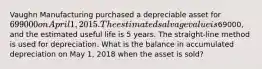 Vaughn Manufacturing purchased a depreciable asset for 699000 on April 1, 2015. The estimated salvage value is69000, and the estimated useful life is 5 years. The straight-line method is used for depreciation. What is the balance in accumulated depreciation on May 1, 2018 when the asset is sold?