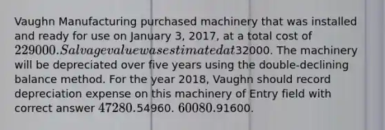 Vaughn Manufacturing purchased machinery that was installed and ready for use on January 3, 2017, at a total cost of 229000. Salvage value was estimated at32000. The machinery will be depreciated over five years using the double-declining balance method. For the year 2018, Vaughn should record depreciation expense on this machinery of Entry field with correct answer 47280.54960. 60080.91600.