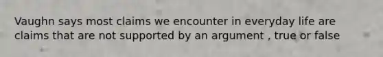 Vaughn says most claims we encounter in everyday life are claims that are not supported by an argument , true or false