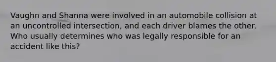 Vaughn and Shanna were involved in an automobile collision at an uncontrolled intersection, and each driver blames the other. Who usually determines who was legally responsible for an accident like this?