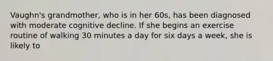 Vaughn's grandmother, who is in her 60s, has been diagnosed with moderate cognitive decline. If she begins an exercise routine of walking 30 minutes a day for six days a week, she is likely to