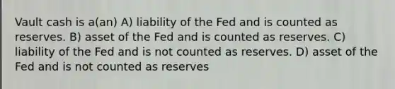 Vault cash is a(an) A) liability of the Fed and is counted as reserves. B) asset of the Fed and is counted as reserves. C) liability of the Fed and is not counted as reserves. D) asset of the Fed and is not counted as reserves