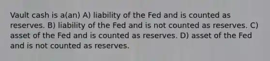 Vault cash is a(an) A) liability of the Fed and is counted as reserves. B) liability of the Fed and is not counted as reserves. C) asset of the Fed and is counted as reserves. D) asset of the Fed and is not counted as reserves.