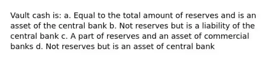 Vault cash is: a. Equal to the total amount of reserves and is an asset of the central bank b. Not reserves but is a liability of the central bank c. A part of reserves and an asset of commercial banks d. Not reserves but is an asset of central bank