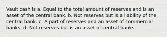 Vault cash is a. Equal to the total amount of reserves and is an asset of the central bank. b. Not reserves but is a liability of the central bank. c. A part of reserves and an asset of commercial banks. d. Not reserves but is an asset of central banks.