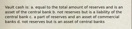 Vault cash is: a. equal to the total amount of reserves and is an asset of the central bank b. not reserves but is a liability of the central bank c. a part of reserves and an asset of commercial banks d. not reserves but is an asset of central banks