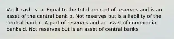 Vault cash is: a. Equal to the total amount of reserves and is an asset of the central bank b. Not reserves but is a liability of the central bank c. A part of reserves and an asset of commercial banks d. Not reserves but is an asset of central banks