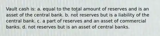 Vault cash is: a. equal to the total amount of reserves and is an asset of the central bank. b. not reserves but is a liability of the central bank. c. a part of reserves and an asset of commercial banks. d. not reserves but is an asset of central banks.