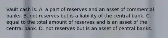 Vault cash is: A. a part of reserves and an asset of commercial banks. B. not reserves but is a liability of the central bank. C. equal to the total amount of reserves and is an asset of the central bank. D. not reserves but is an asset of central banks.