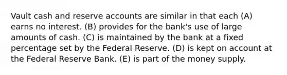 Vault cash and reserve accounts are similar in that each (A) earns no interest. (B) provides for the bank's use of large amounts of cash. (C) is maintained by the bank at a fixed percentage set by the Federal Reserve. (D) is kept on account at the Federal Reserve Bank. (E) is part of the money supply.