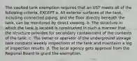 The vaulted tank exemption requires that an UST meets all of the following criteria, EXCEPT a. All exterior surfaces of the tank, including connected piping, and the floor directly beneath the tank, can be monitored by direct viewing. b. The structure in which the tank is located is constructed in such a manner that the structure provides for secondary containment of the contents of the tank. c. The owner or operator of the underground storage tank conducts weekly inspections of the tank and maintains a log of inspection results. d. The local agency gets approval from the Regional Board to grant the exemption.