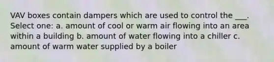 VAV boxes contain dampers which are used to control the ___. Select one: a. amount of cool or warm air flowing into an area within a building b. amount of water flowing into a chiller c. amount of warm water supplied by a boiler